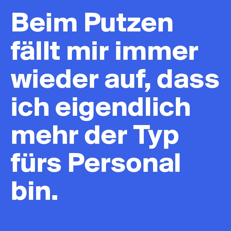 Beim Putzen fällt mir immer wieder auf, dass ich eigendlich mehr der Typ fürs Personal bin.