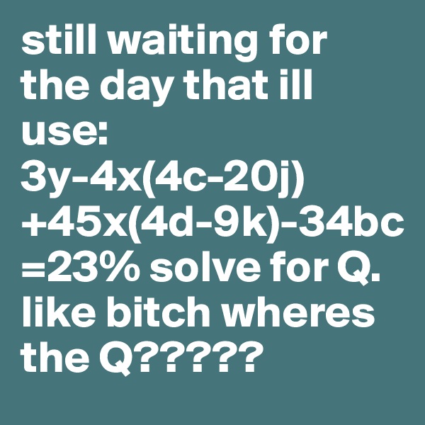 still waiting for the day that ill use:
3y-4x(4c-20j)+45x(4d-9k)-34bc=23% solve for Q.
like bitch wheres the Q????? 