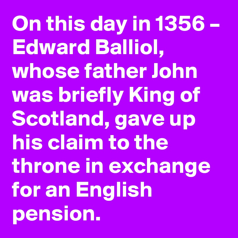 On this day in 1356 – Edward Balliol, whose father John was briefly King of Scotland, gave up his claim to the throne in exchange for an English pension.