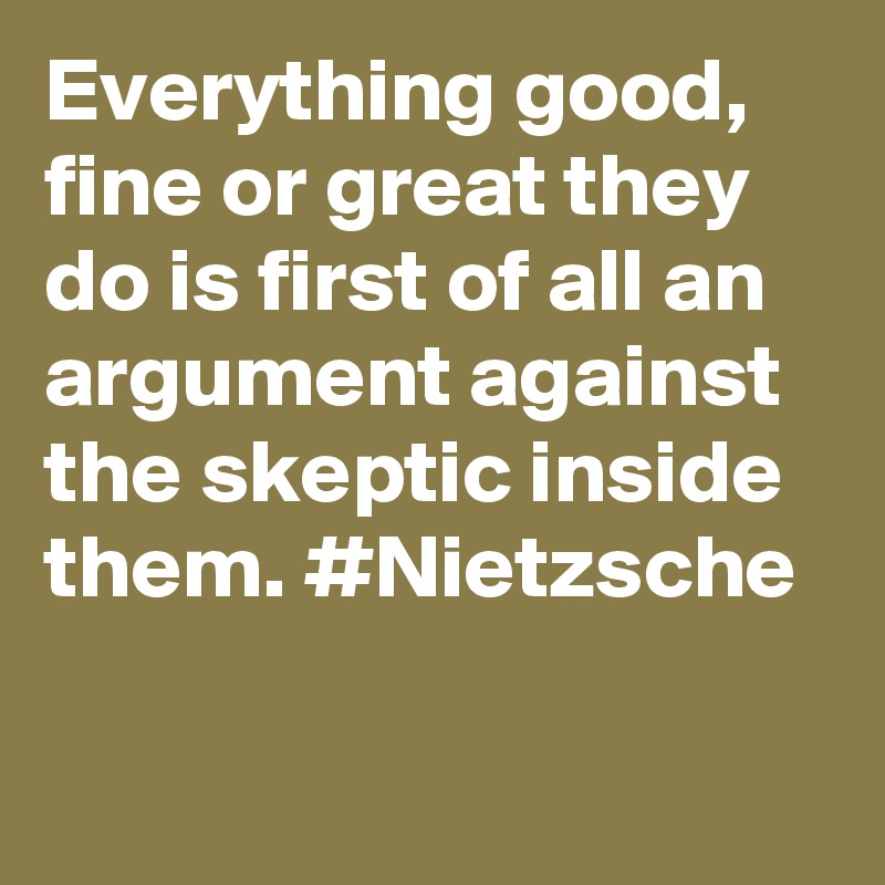 Everything good, fine or great they do is first of all an argument against the skeptic inside them. #Nietzsche