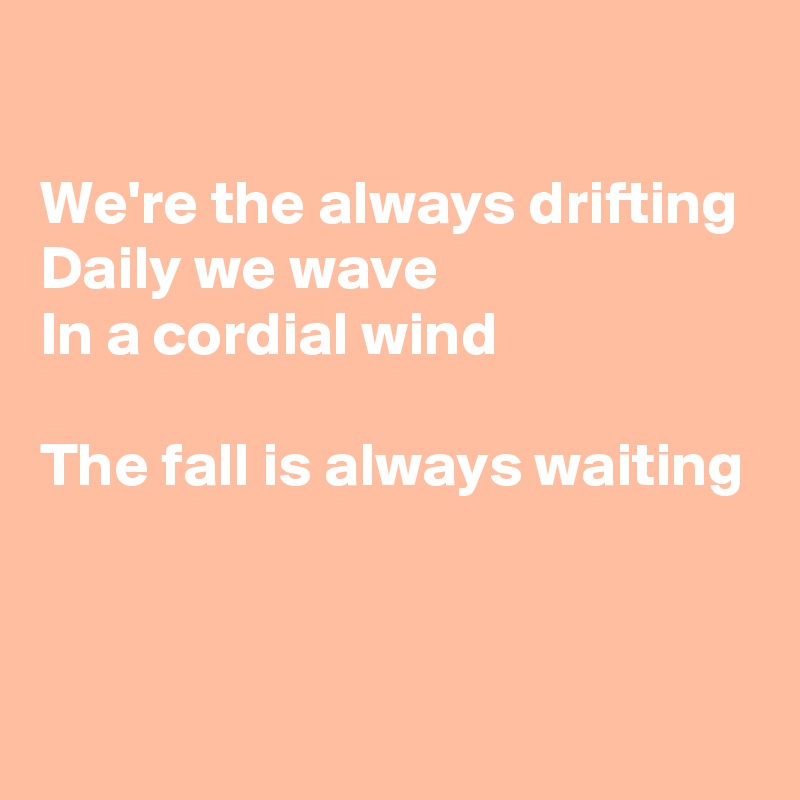 

We're the always drifting
Daily we wave
In a cordial wind

The fall is always waiting

