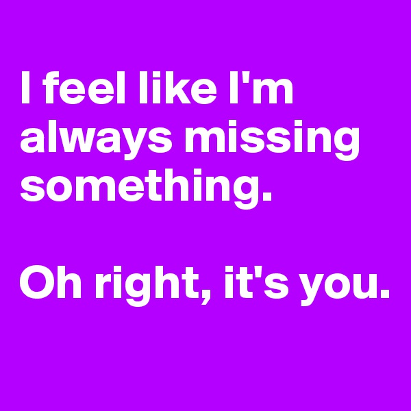 
I feel like I'm always missing something.

Oh right, it's you.
