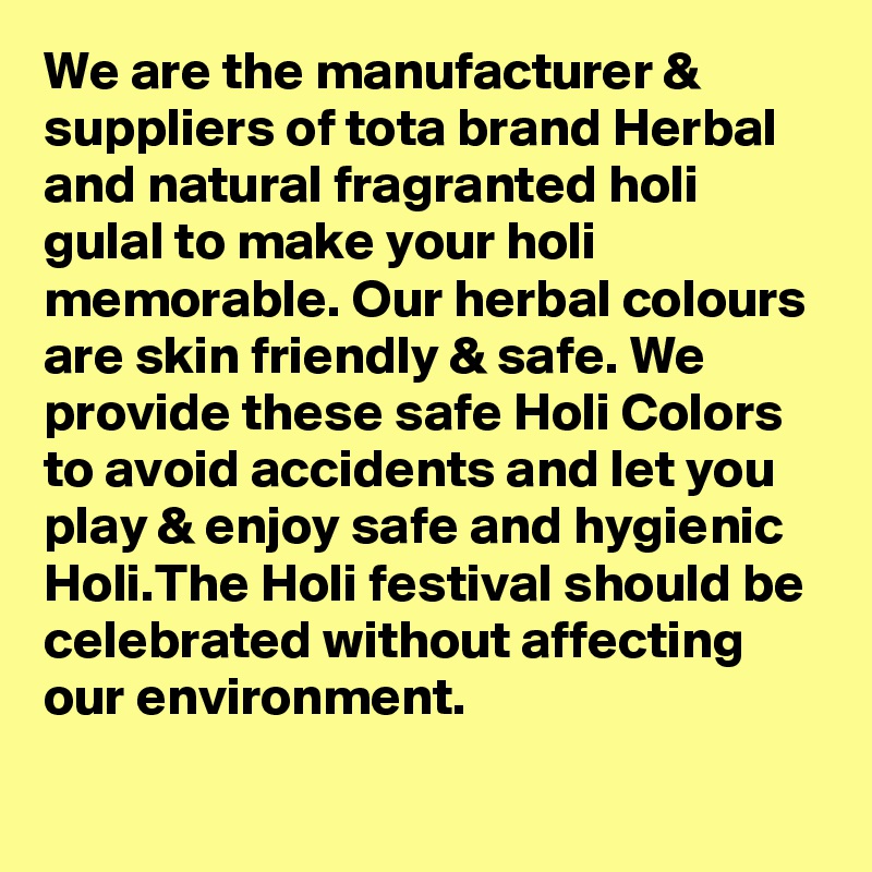 We are the manufacturer & suppliers of tota brand Herbal and natural fragranted holi gulal to make your holi memorable. Our herbal colours are skin friendly & safe. We provide these safe Holi Colors to avoid accidents and let you play & enjoy safe and hygienic Holi.The Holi festival should be celebrated without affecting our environment. 
