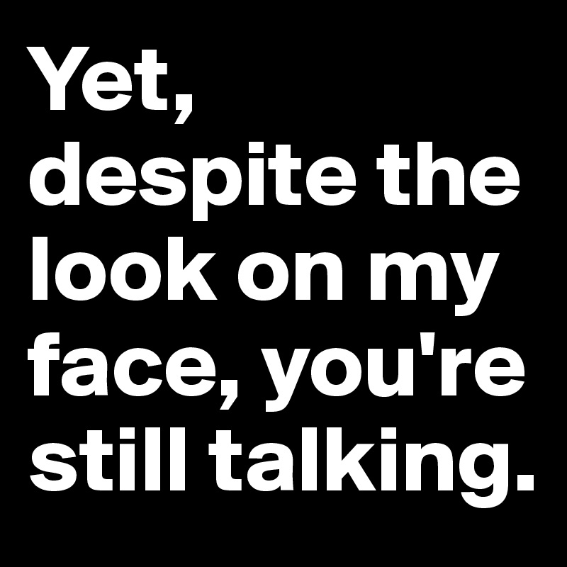 Yet, despite the look on my face, you're still talking.