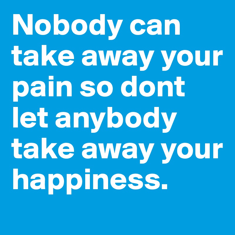 Nobody can take away your pain so dont let anybody take away your happiness.