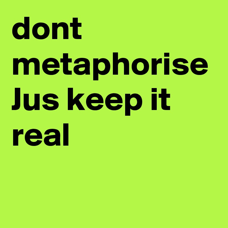 dont metaphorise 
Jus keep it real
