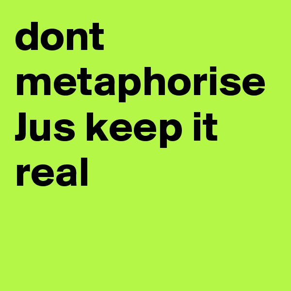 dont metaphorise 
Jus keep it real