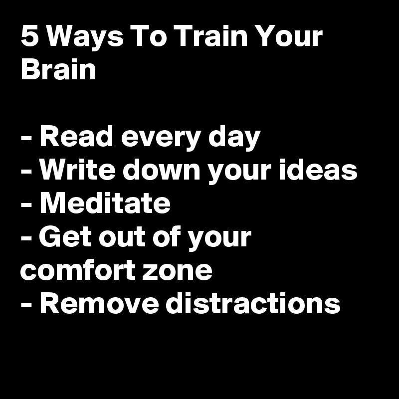 5 Ways To Train Your Brain 

- Read every day
- Write down your ideas 
- Meditate 
- Get out of your comfort zone 
- Remove distractions