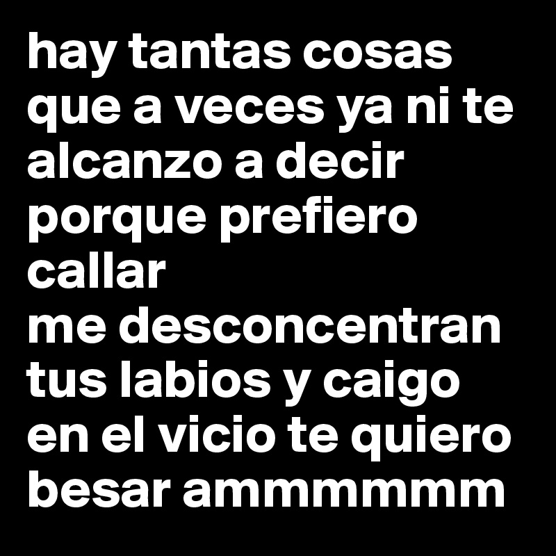 hay tantas cosas que a veces ya ni te alcanzo a decir porque prefiero callar 
me desconcentran tus labios y caigo en el vicio te quiero besar ammmmmm