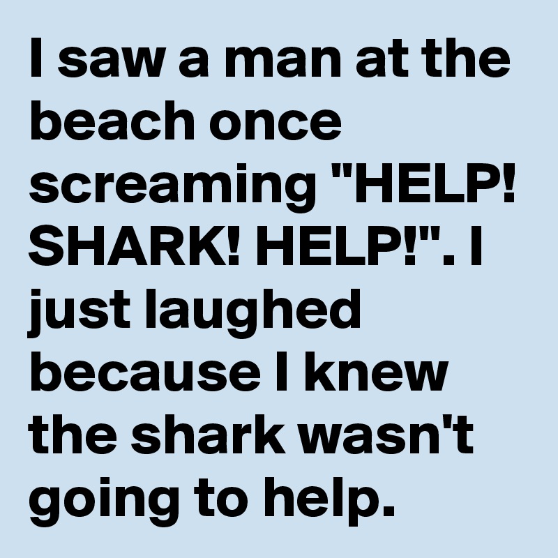 I saw a man at the beach once screaming "HELP! SHARK! HELP!". I just laughed because I knew the shark wasn't going to help.