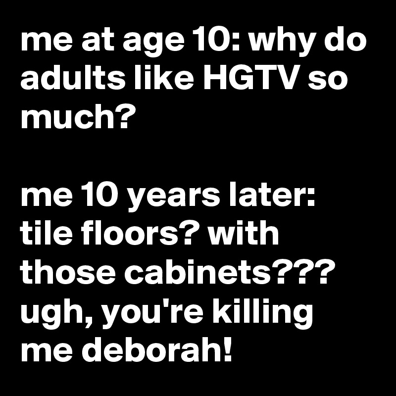 me at age 10: why do adults like HGTV so much?

me 10 years later: tile floors? with those cabinets??? ugh, you're killing me deborah!