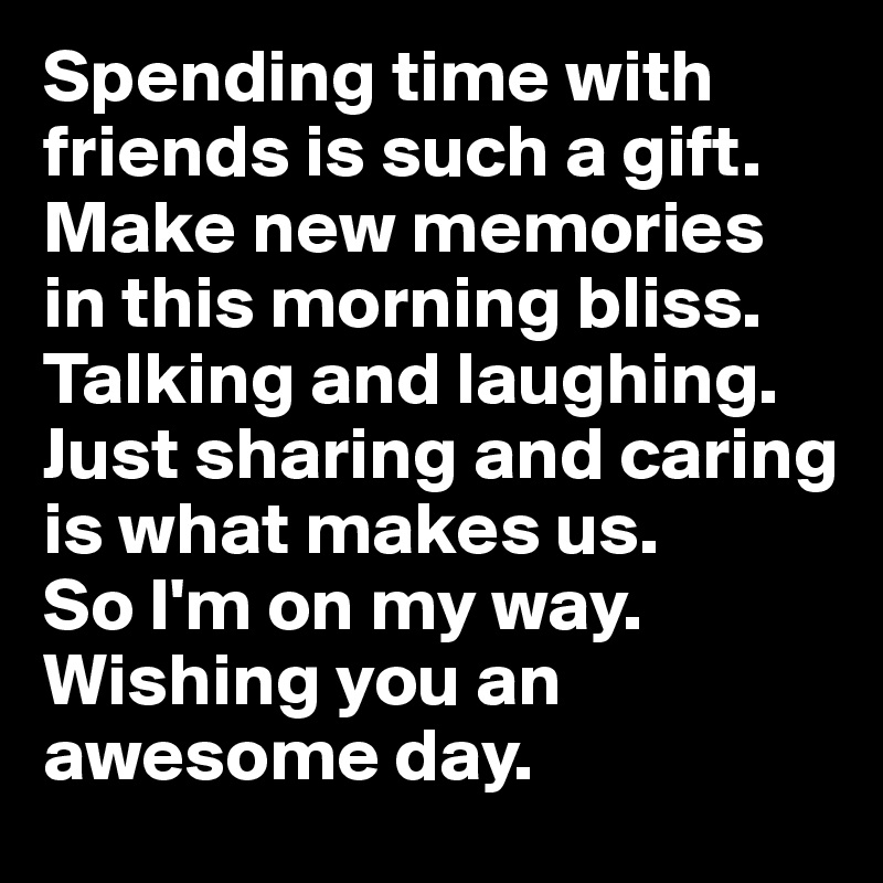Spending time with friends is such a gift. Make new memories in this morning bliss. Talking and laughing. Just sharing and caring is what makes us. 
So I'm on my way. Wishing you an awesome day.