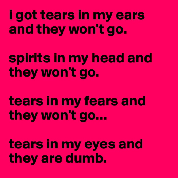 i got tears in my ears and they won't go.

spirits in my head and they won't go. 

tears in my fears and they won't go...

tears in my eyes and they are dumb.