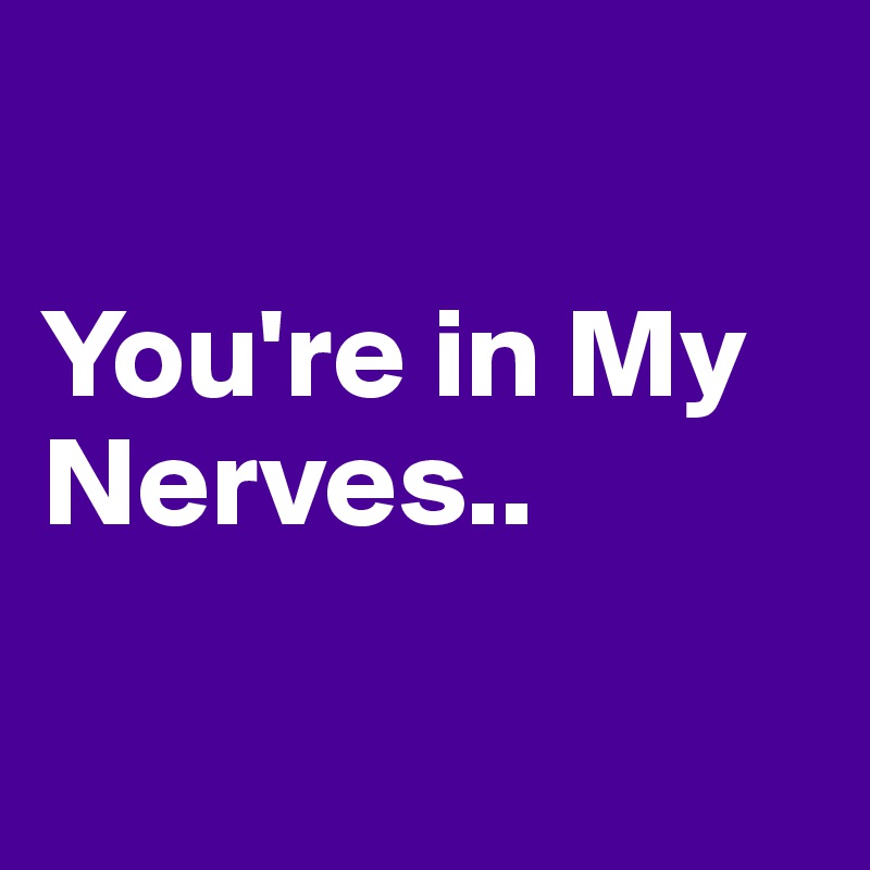 

You're in My Nerves..


