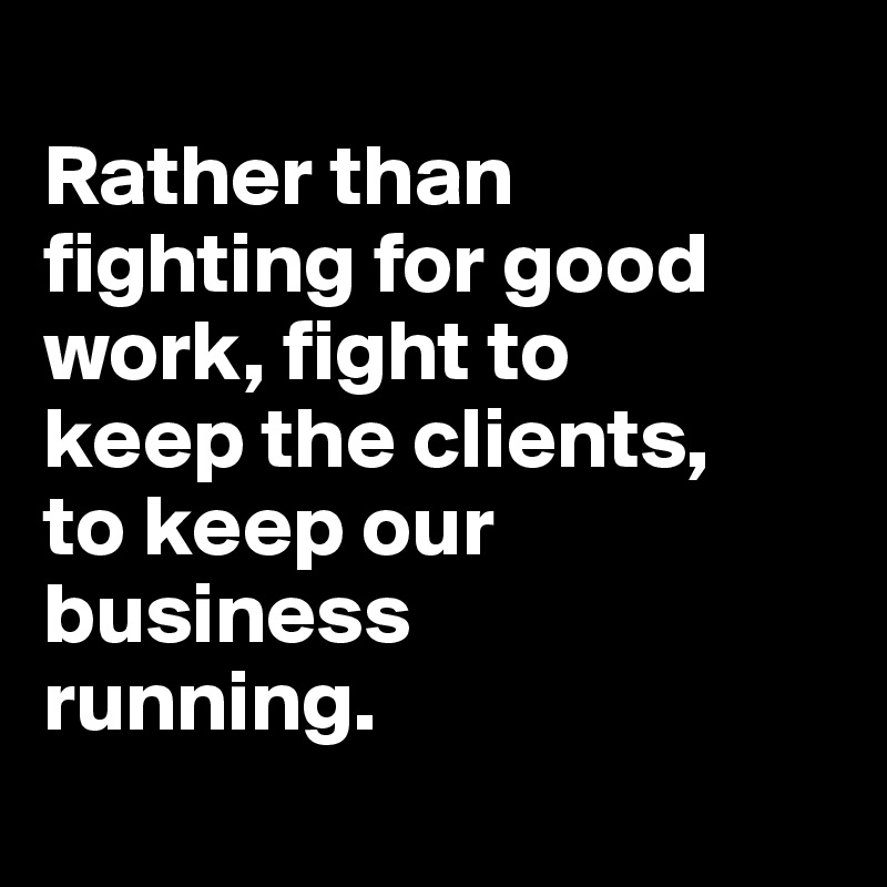 
Rather than fighting for good work, fight to 
keep the clients, 
to keep our business 
running.
