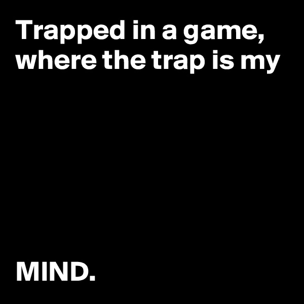 Trapped in a game, where the trap is my 






MIND.