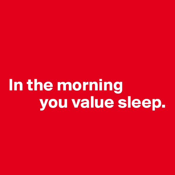 



In the morning 
         you value sleep. 


