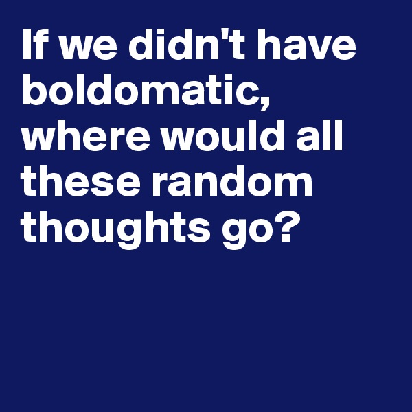 If we didn't have boldomatic, where would all these random thoughts go? 


