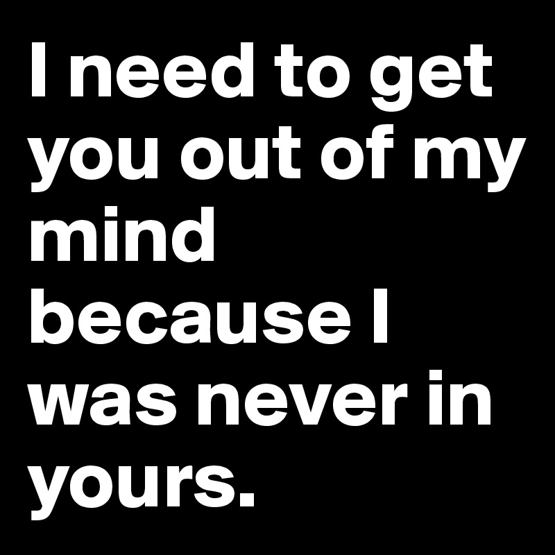 I need to get you out of my mind because I was never in yours.