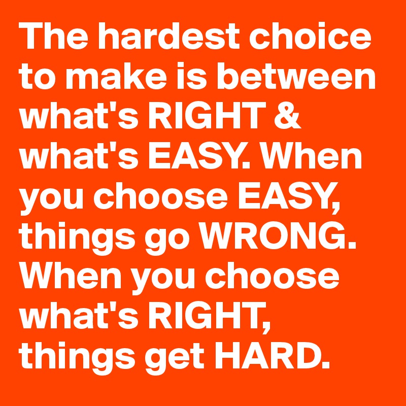 The hardest choice to make is between what's RIGHT & what's EASY. When you choose EASY, things go WRONG. When you choose what's RIGHT, things get HARD.