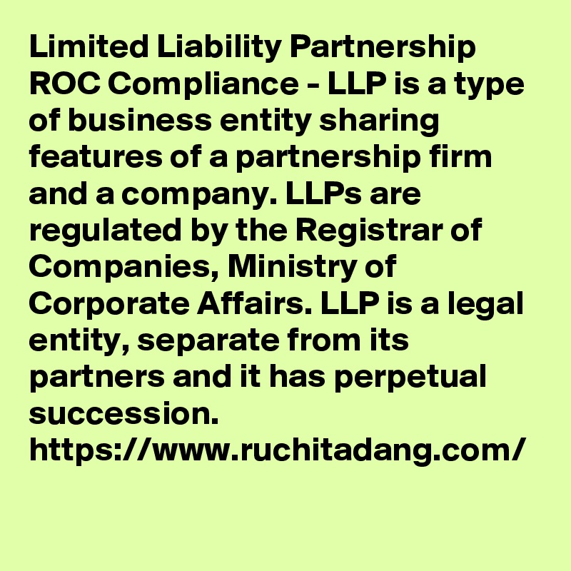 Limited Liability Partnership ROC Compliance - LLP is a type of business entity sharing features of a partnership firm and a company. LLPs are regulated by the Registrar of Companies, Ministry of Corporate Affairs. LLP is a legal entity, separate from its partners and it has perpetual succession.
https://www.ruchitadang.com/