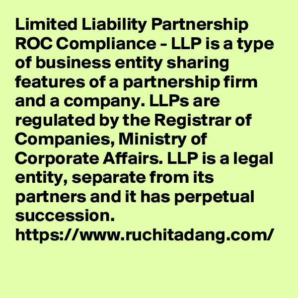 Limited Liability Partnership ROC Compliance - LLP is a type of business entity sharing features of a partnership firm and a company. LLPs are regulated by the Registrar of Companies, Ministry of Corporate Affairs. LLP is a legal entity, separate from its partners and it has perpetual succession.
https://www.ruchitadang.com/