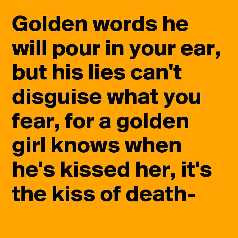 Golden words he will pour in your ear, but his lies can't disguise what you fear, for a golden girl knows when he's kissed her, it's the kiss of death-