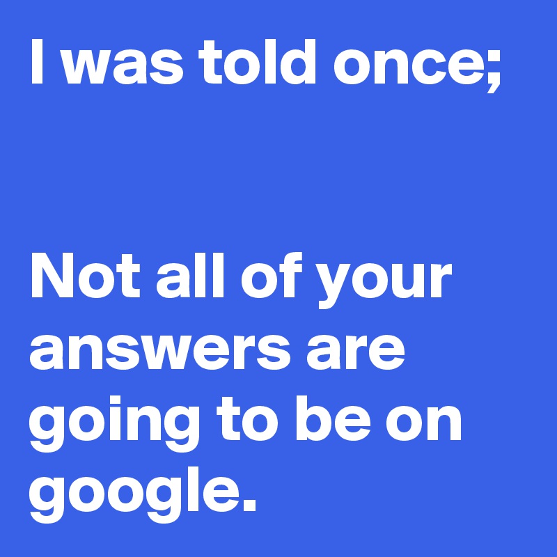 I was told once;


Not all of your answers are going to be on google. 