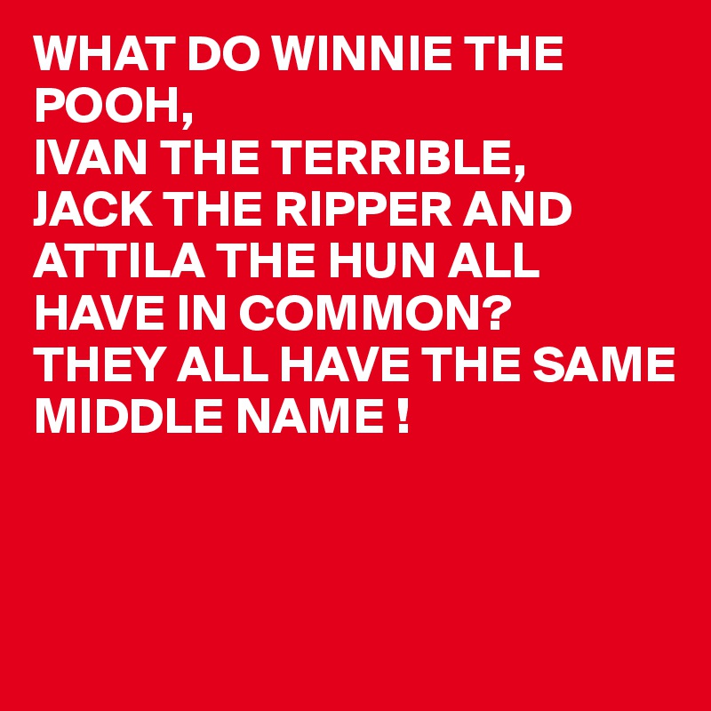WHAT DO WINNIE THE POOH,
IVAN THE TERRIBLE,
JACK THE RIPPER AND ATTILA THE HUN ALL HAVE IN COMMON?
THEY ALL HAVE THE SAME 
MIDDLE NAME !



