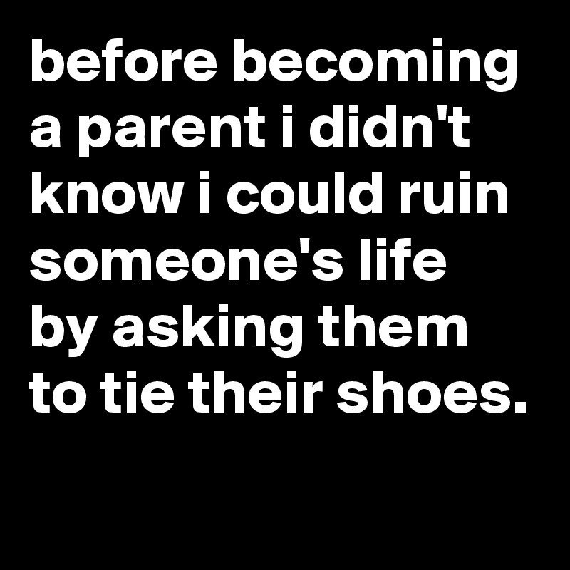 before becoming a parent i didn't know i could ruin someone's life by asking them to tie their shoes.