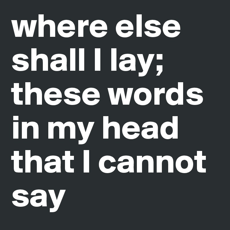 where else shall I lay;
these words in my head that I cannot say