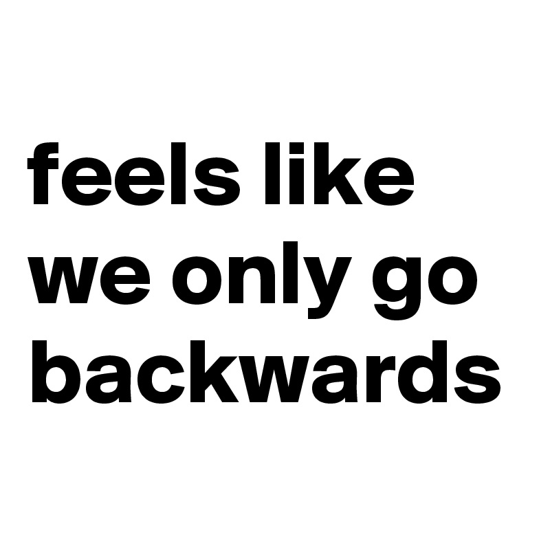 
feels like we only go backwards