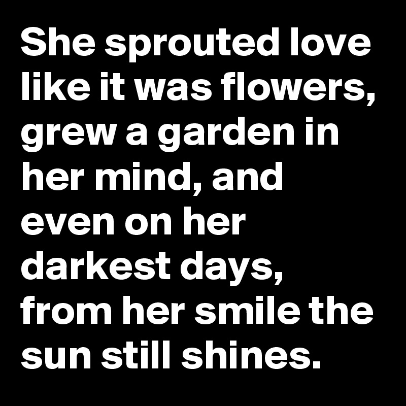 She sprouted love like it was flowers, grew a garden in her mind, and even on her darkest days, from her smile the sun still shines.