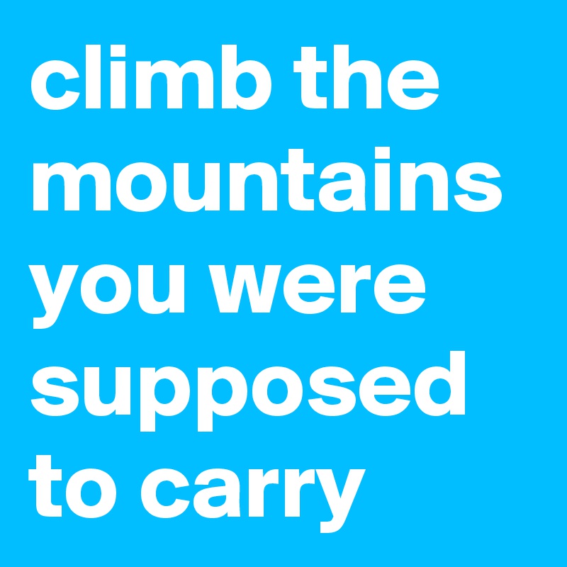 climb the mountains you were supposed to carry