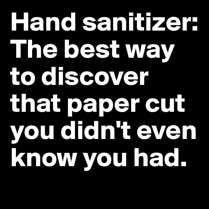 Hand sanitizer: The best way to discover that paper cut you didn't even know you had.