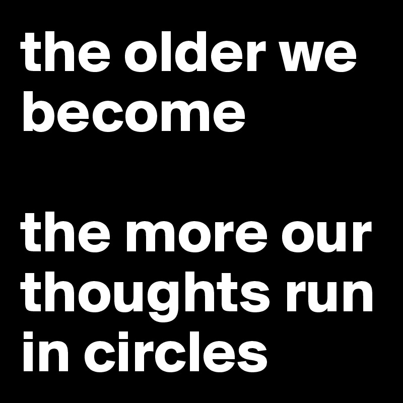the older we become 

the more our thoughts run in circles