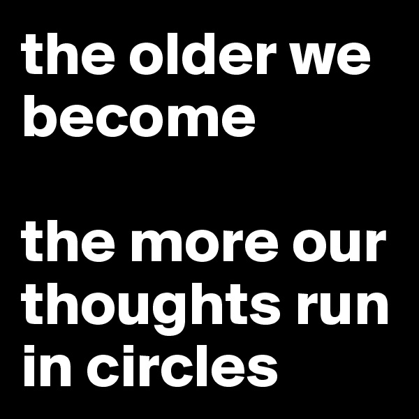the older we become 

the more our thoughts run in circles