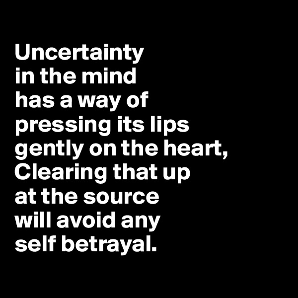 
Uncertainty 
in the mind 
has a way of 
pressing its lips 
gently on the heart, 
Clearing that up 
at the source 
will avoid any 
self betrayal.

