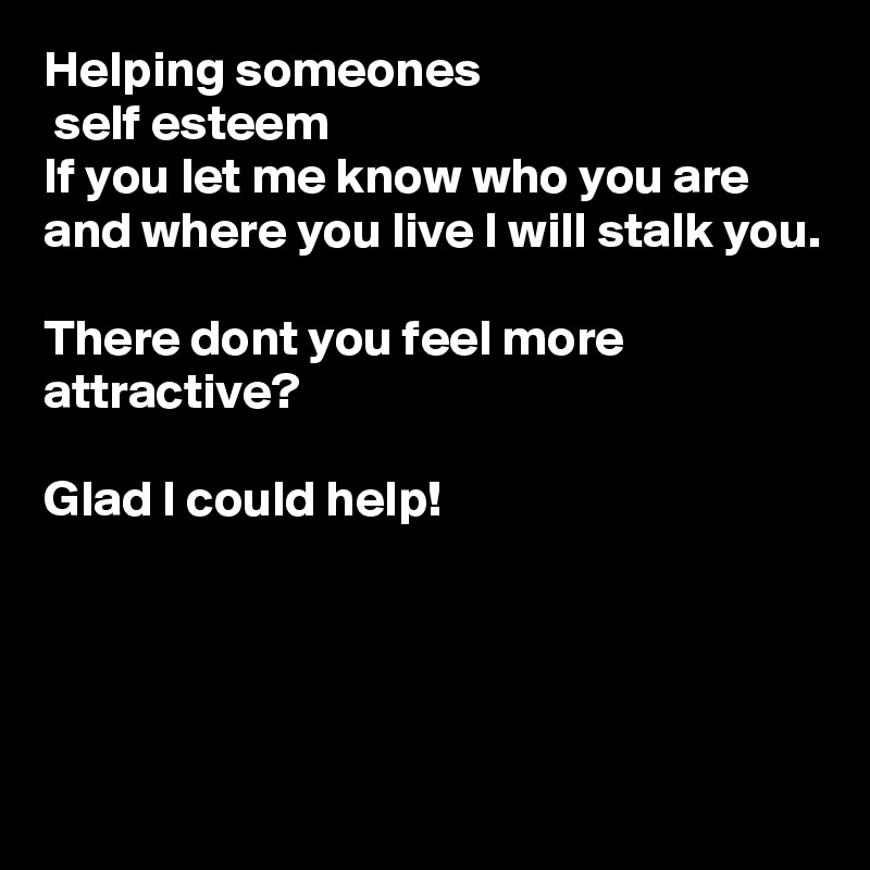 Helping someones
 self esteem 
If you let me know who you are and where you live I will stalk you.

There dont you feel more attractive?

Glad I could help!




