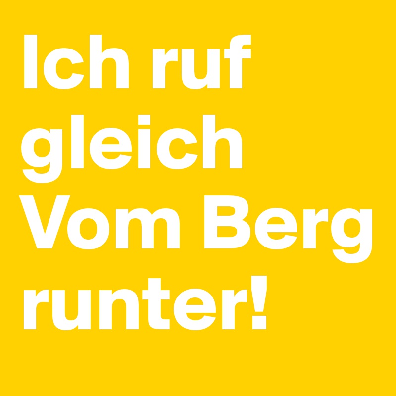 Ich ruf gleich
Vom Berg runter!