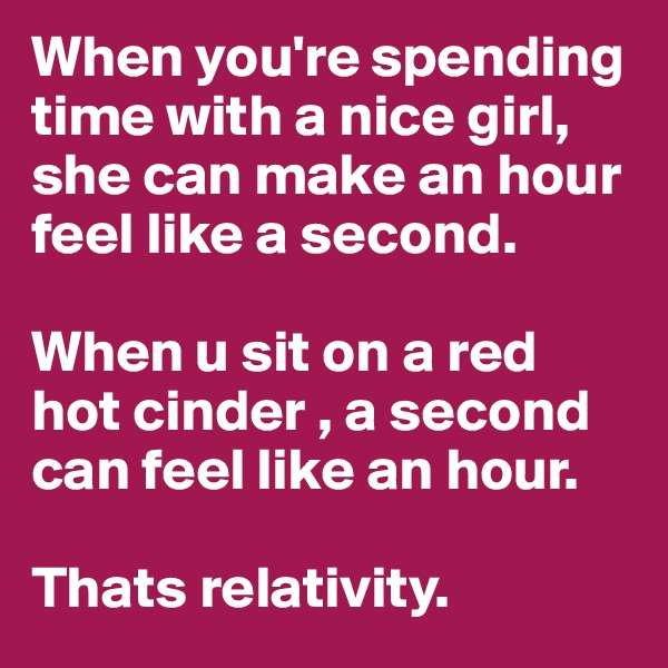 When you're spending time with a nice girl, she can make an hour feel like a second.

When u sit on a red hot cinder , a second can feel like an hour.

Thats relativity. 