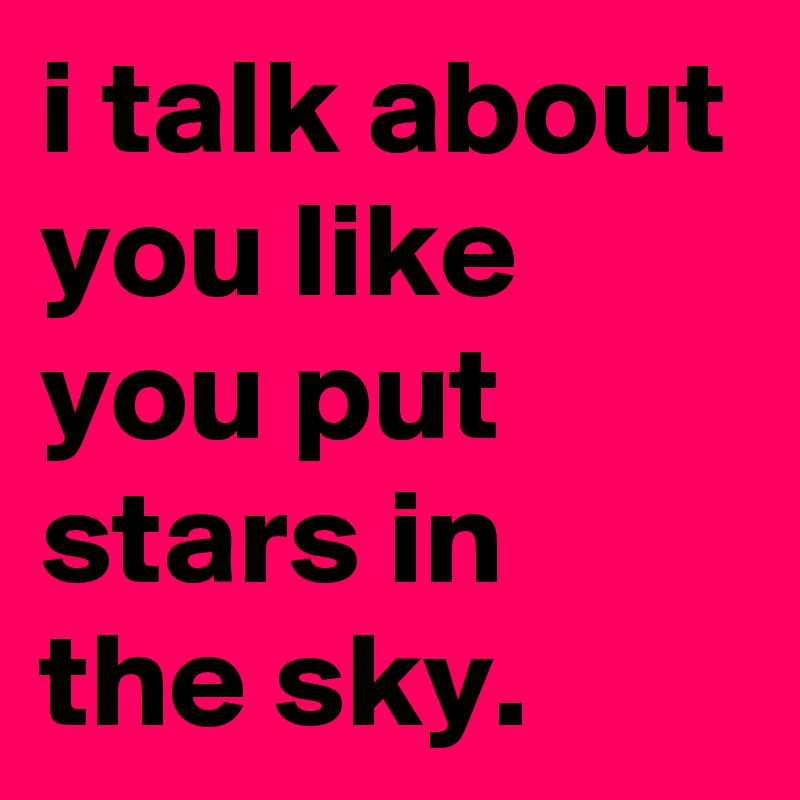 i talk about you like you put stars in the sky.