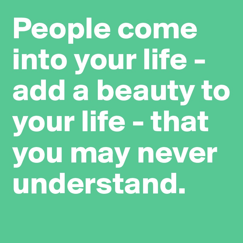 People come into your life - add a beauty to your life - that you may never understand.