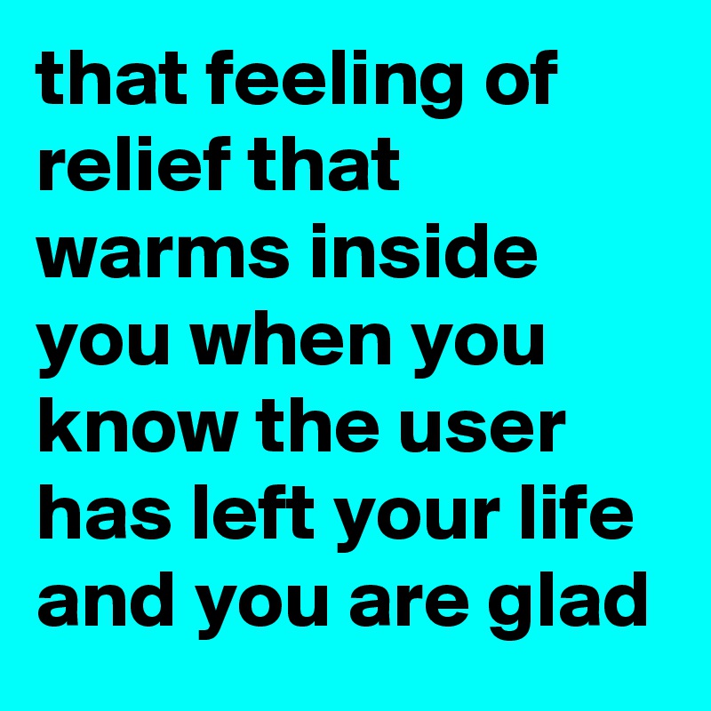 that feeling of relief that warms inside you when you know the user has left your life and you are glad 