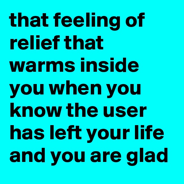 that feeling of relief that warms inside you when you know the user has left your life and you are glad 