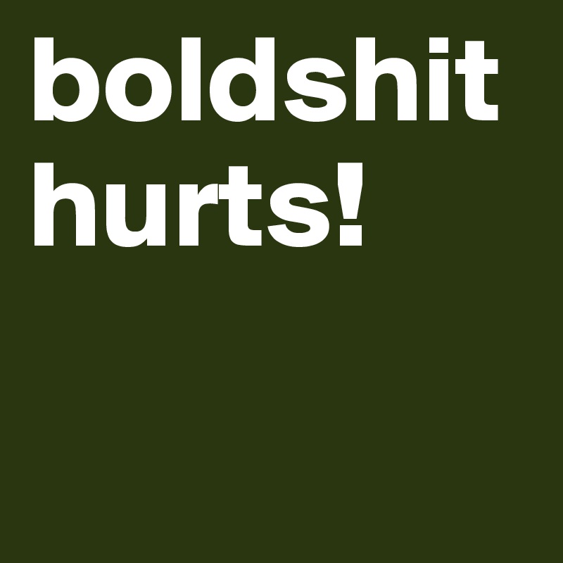 boldshit hurts!

