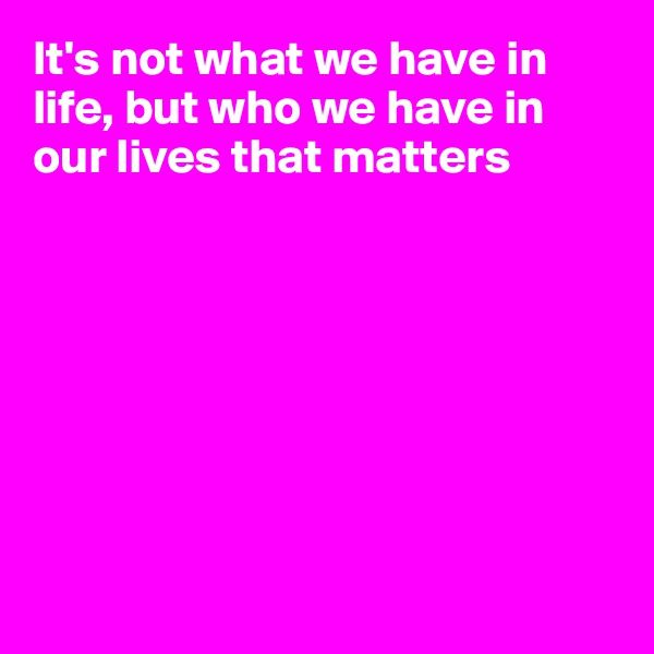 It's not what we have in life, but who we have in our lives that matters








