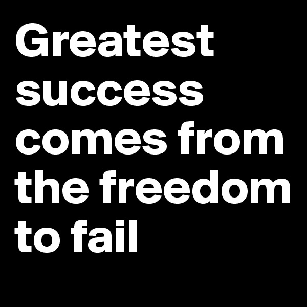 Greatest success comes from the freedom to fail