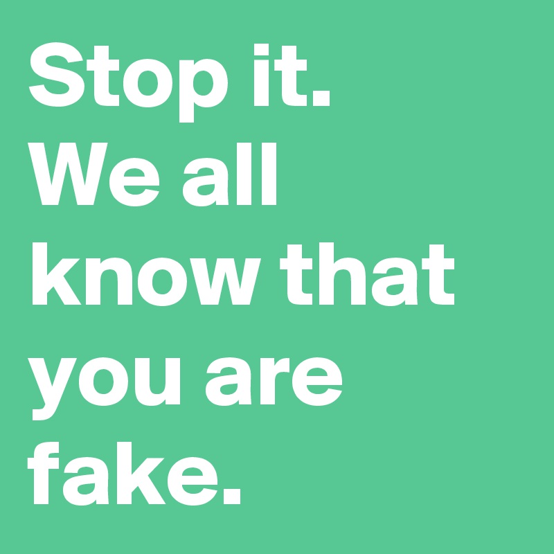 Stop it.
We all know that you are fake. 