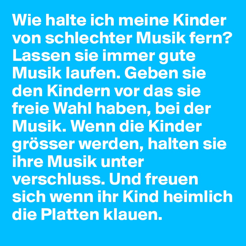 Wie halte ich meine Kinder von schlechter Musik fern?
Lassen sie immer gute Musik laufen. Geben sie den Kindern vor das sie freie Wahl haben, bei der Musik. Wenn die Kinder grösser werden, halten sie ihre Musik unter verschluss. Und freuen sich wenn ihr Kind heimlich die Platten klauen.